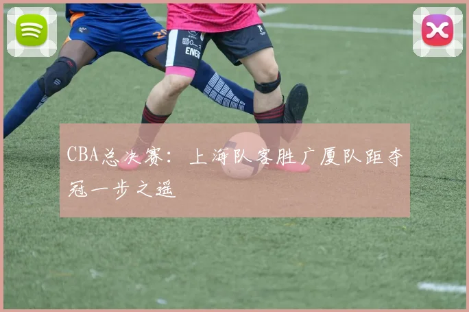 CBA总决赛：上海队客胜广厦队距夺冠一步之遥